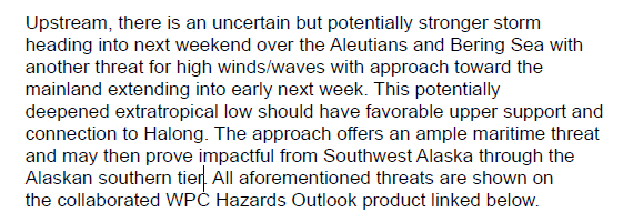 Transcript:"Upstream, there is an uncertain but potentially stronger storm heading into next weekend over the Aleutians and Bering Sea with another threat for high winds/waves with approach toward the mainland extending into early next week. This potentially deepened extratropical low should have favorable upper support and connection to Halong. The approach offers an ample maritime threat and may then prove impactful from Southwest Alaska through the Alaskan southern tier. All aforementioned threats are shown on the collaborated WPC Hazards Outlook product linked below."